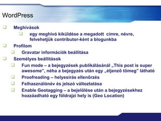 WordPress
  Meghívások
         egy meghívó kiküldése a megadott címre, névre,
          felvehetjük contributor-ként a blogunkba
  Profilom
     Gravatar információk beállítása
  Személyes beállítások
     Fun mode – a bejegyzések publikálásánál „This post is super
      awesome”, néha a bejegyzés után egy „éljenző tömeg” látható
     Proofreading – helyesírás ellenőrzés
     Felhasználónév és jelszó változtatása
     Enable Geotagging – a bejelölése után a bejegyzésekhez
      hozzáadható egy földrajzi hely is (Geo Location)
 