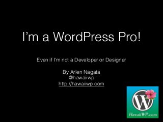 I’m a WordPress Pro!
Even if I’m not a Developer or Designer
By Arlen Nagata
@hawaiiwp
http://hawaiiwp.com
 