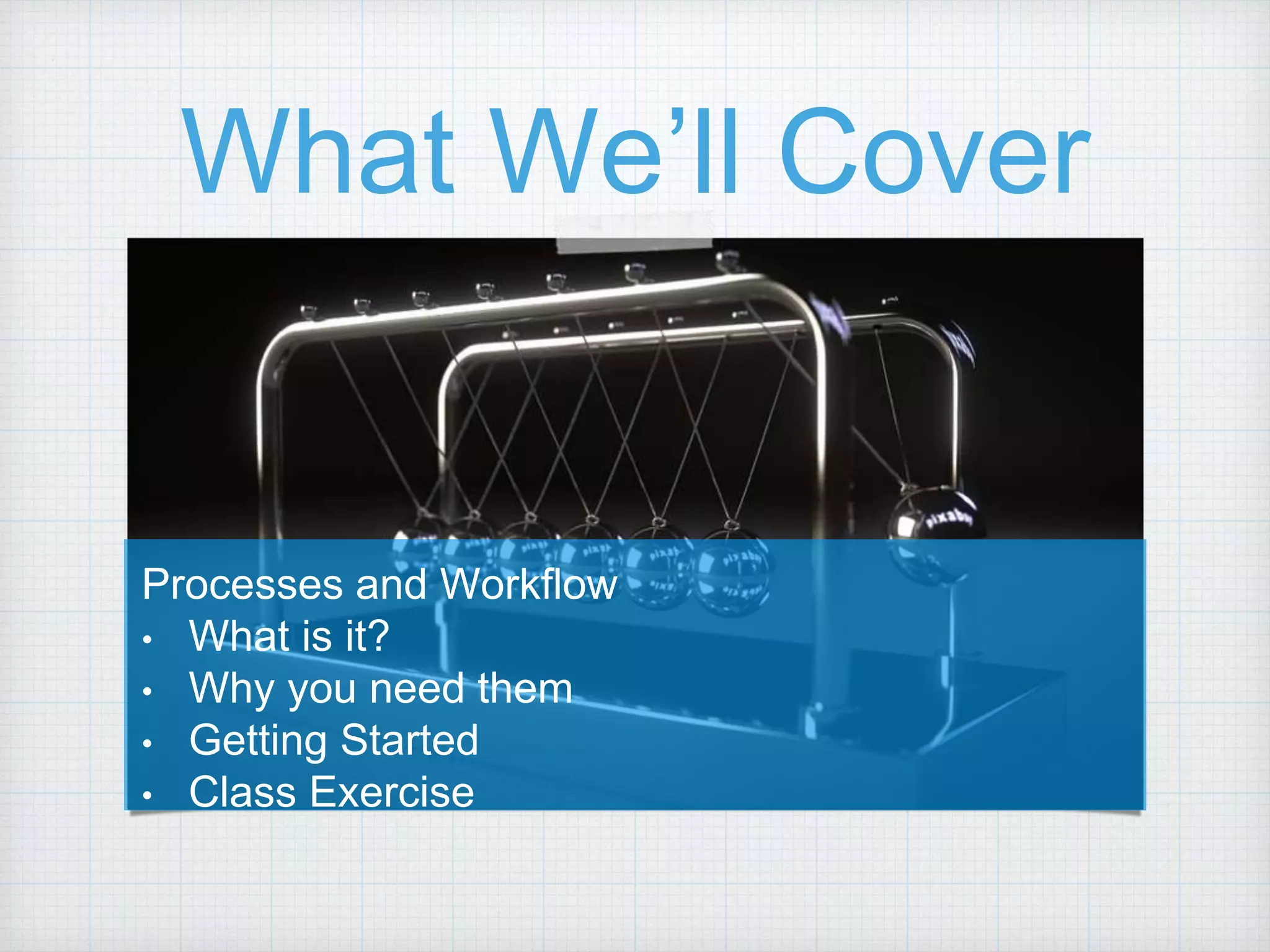 What We’ll Cover Processes and Workflow • What is it? • Why you need them • Getting Started • Class Exercise 