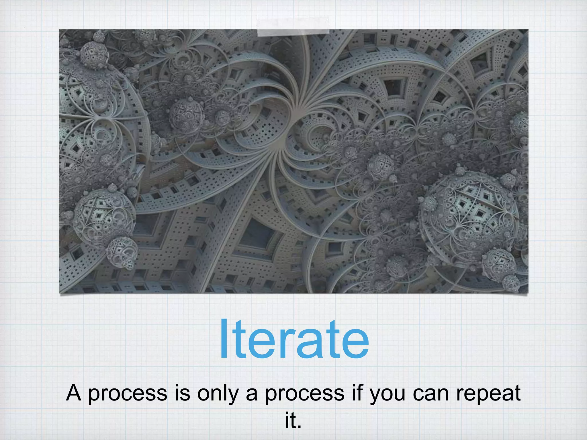 Iterate A process is only a process if you can repeat it. 