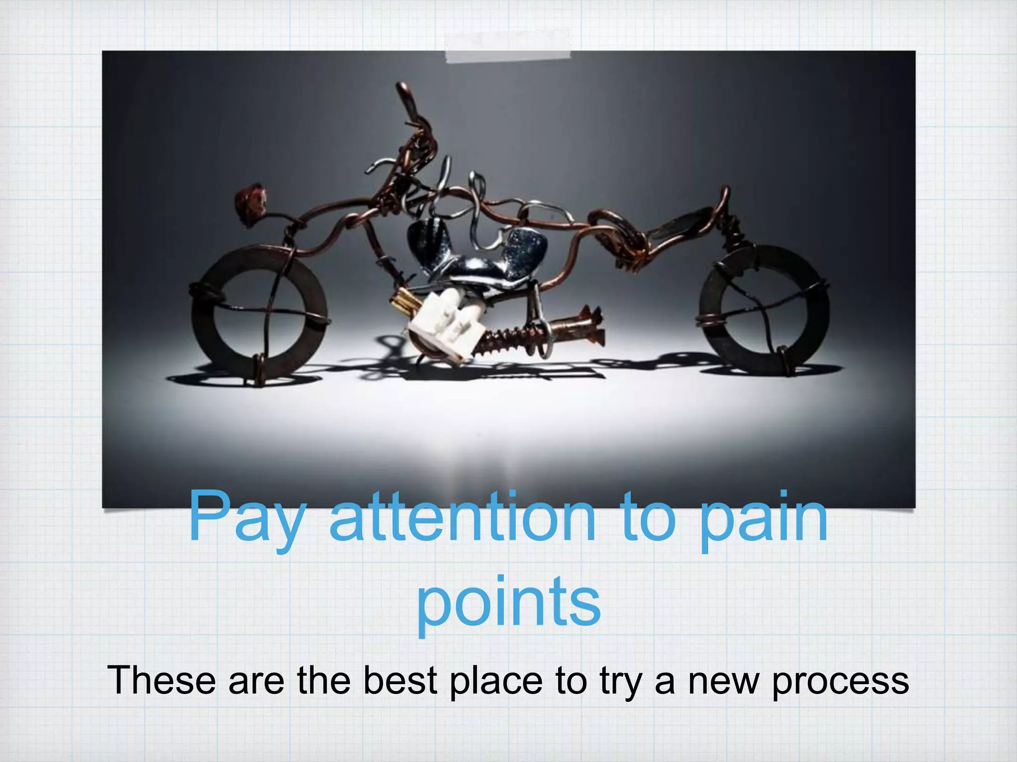 Pay attention to pain points These are the best place to try a new process 