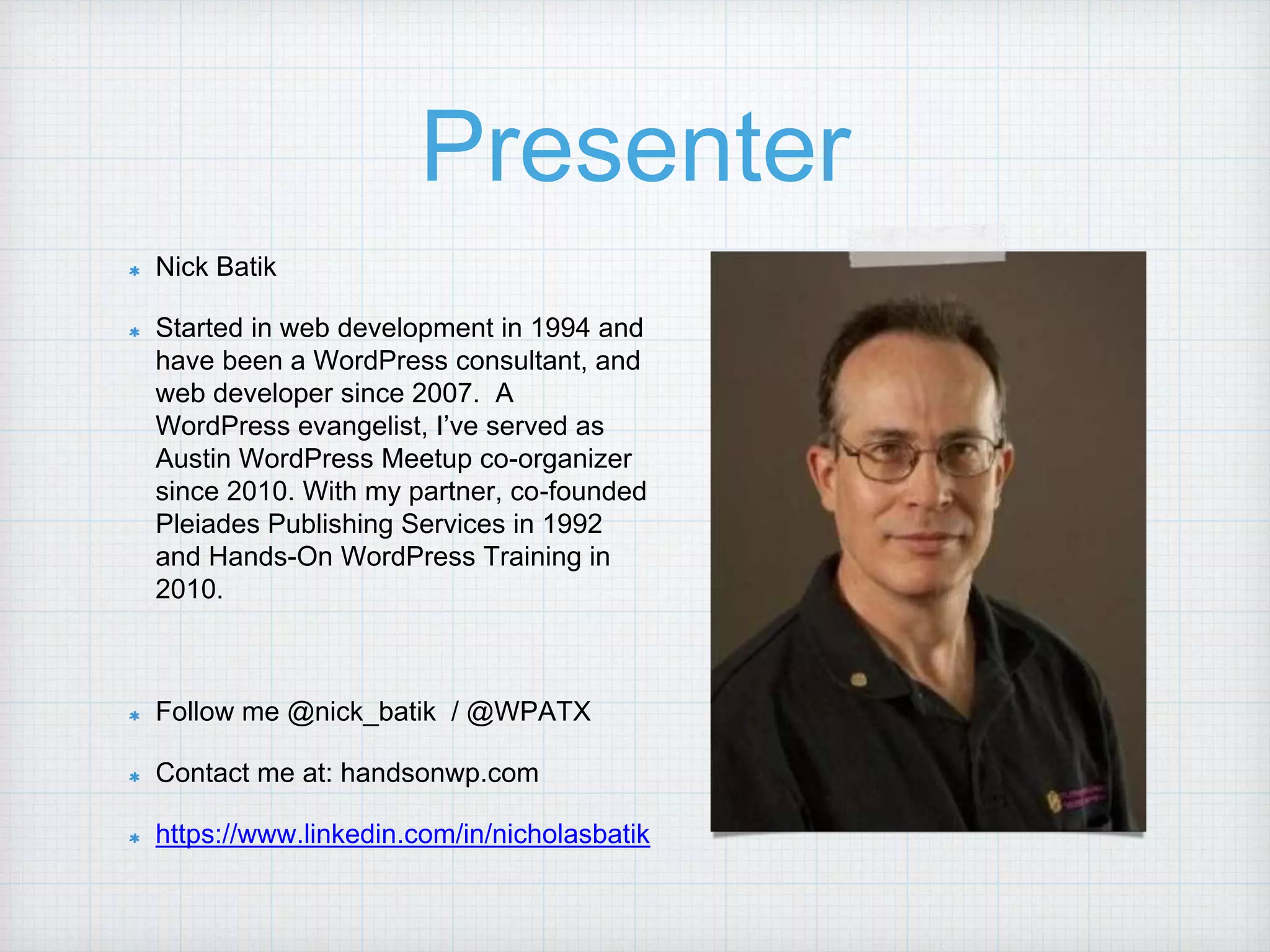 Presenter Nick Batik Started in web development in 1994 and have been a WordPress consultant, and web developer since 2007. A WordPress evangelist, I’ve served as Austin WordPress Meetup co-organizer since 2010. With my partner, co-founded Pleiades Publishing Services in 1992 and Hands-On WordPress Training in 2010. Follow me @nick_batik / @WPATX Contact me at: handsonwp.com https://www.linkedin.com/in/nicholasbatik 