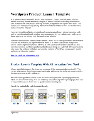 Wordpress Product Launch Template
Why you need a specially build product launch template? Product launch is a very effective
internet marketing method. Generally, the goal of product launch is to build up excitement in
your niche so when your product is finally available, everyone rushes to place their order. This
tactic is used widely nowadays among the internet marketers and since more and more use this
method it must be efficient.

However, for making effective product launch project you need many internet marketing tools
such as a good product launch template, auto responder service etc. All necessary tools can be
found separately, but it is not easy find an all-in-one solution.

However, the WordPress Product Launch Theme I would like to show you is a real out of the box
solution, it is more than just a product launch theme as its admin side contains many useful
options for making the launch more effective. It helps you to create a site where only the most
important functions and details can be found and useless things are neglected. It lets you to create
sales pages that will convert higher, and since the platform is WordPress you can easily modify
and improve it by using plugins.

You can check out some demos here




Product Launch Template With All the options You Need
It has a special admin panel that helps you to manage all the necessary tasks comfortably. You
can not only manage the style options such as header, widgets etc. but it also lets you to optimize
the content such the articles, videos etc.

Another advantage of this solution is that it comes with 10 pre-made squeeze page templates
which can be customize easily. You can find many unique looking video squeeze pages, too. This
is very useful since you do not have to spend your time creating one.

Here is the method of a typical product launch:




wpbay.net
 