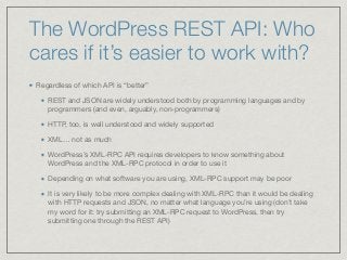 The WordPress REST API: Who
cares if it’s easier to work with?
Regardless of which API is “better” 

REST and JSON are widely understood both by programming languages and by
programmers (and even, arguably, non-programmers)

HTTP, too, is well understood and widely supported

XML… not as much

WordPress’s XML-RPC API requires developers to know something about
WordPress and the XML-RPC protocol in order to use it

Depending on what software you are using, XML-RPC support may be poor 

It is very likely to be more complex dealing with XML-RPC than it would be dealing
with HTTP requests and JSON, no matter what language you’re using (don’t take
my word for it: try submitting an XML-RPC request to WordPress, then try
submitting one through the REST API)
 