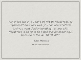 “Chances are, if you can’t do it with WordPress, or
if you can’t do it very well, you can use whatever
tool you want. And integrating that tool with
WordPress is going to be a heckuva lot easier now,
because of the WP REST API”
—Julien Melissas*

(okay maybe he didn’t actually say that)
 