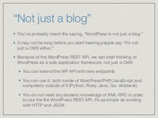 “Not just a blog”
You’ve probably heard the saying, “WordPress is not just a blog.” 

It may not be long before you start hearing people say “It’s not
just a CMS either.”

Because of the WordPress REST API, we can start thinking of
WordPress as a web application framework, not just a CMS

You can extend the WP API with new endpoints

You can use it, both inside of WordPress/PHP/JavaScript and
completely outside of it (Python, Ruby, Java, Go, whatever)

You do not need any esoteric knowledge of XML-RPC in order
to use the the WordPress REST API; it’s as simple as working
with HTTP and JSON
 