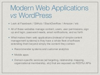 Modern Web Applications
vs WordPress
Look at Facebook / GitHub / StackOverﬂow / Amazon / etc

All of these websites manage content, users, user permissions, sign
up and login, password resets, email notiﬁcations, and so forth

What makes them web applications (instead of simple content
management systems) is they have a whole ﬂeet of software
extending them beyond simply the content they contain 

Recommender systems and customer analytics

Mobile apps

Domain-speciﬁc services (ad targeting, relationship mapping,
organizational membership, etc) that are exposed via RESTful APIs
 