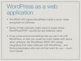 WordPress as a web
application
The REST API places WordPress inside a much wider
ecosystem of software

Some of that software might excel in areas where
WordPress/PHP/ JavaScript are relatively weak

If you come across something that you can't do with
WordPress, or that you could do much better with some
other software, the WordPress REST API makes
integrating that other software with WordPress - and
ﬁnding developers who can do that work for you - much
much easier
 