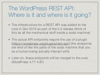 The WordPress REST API:
Where is it and where is it going?
The infrastructure for a REST API was added to the
core in Dec 2015 as part of the 4.4 release (think of
this as all the mechanical stuﬀ inside a soda machine)

The actual API endpoints require the use of a plugin
(https://wordpress.org/plugins/rest-api/) (the endpoints
are kind of like the parts of the soda machine that you
as a human being actually interact with) 

Later on, these endpoints will be merged to the core
(WordPress 4.7? 4.8?)
 
