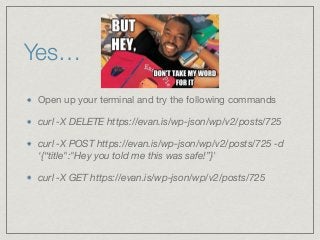 Yes…
Open up your terminal and try the following commands 

curl -X DELETE https://evan.is/wp-json/wp/v2/posts/725
curl -X POST https://evan.is/wp-json/wp/v2/posts/725 -d
‘{“title":"Hey you told me this was safe!”}'
curl -X GET https://evan.is/wp-json/wp/v2/posts/725
 