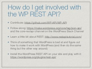How do I get involved with
the WP REST API?
Contribute: https://github.com/WP-API/WP-API

Follow along: https://make.wordpress.org/core/tag/json-api/
and the core-restapi channel on the WordPress Slack Channel

Learn a little bit about REST: http://www.restapitutorial.com/ 

Think of something that WordPress is bad at and ﬁgure out
how to make it work with WordPress (and then do the same
thing but the other way around)

Install the WordPress REST API on your site and play with it:
https://wordpress.org/plugins/rest-api/
 