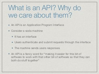 What is an API? Why do
we care about them?
An API is an Application Program Interface

Consider a soda machine 

It has an interface 

Users authenticate and submit requests through the interface

The machine sends users responses

An API is a fancy word for “making it easier for this bit of
software to work with that other bit of software so that they can
both do stuﬀ together”
 