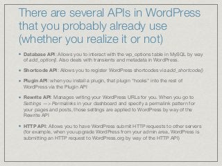 There are several APIs in WordPress
that you probably already use
(whether you realize it or not)
Database API: Allows you to interact with the wp_options table in MySQL by way
of add_option(). Also deals with transients and metadata in WordPress. 

Shortcode API: Allows you to register WordPress shortcodes via add_shortcode()
Plugin API: when you install a plugin, that plugin "hooks" into the rest of
WordPress via the Plugin API

Rewrite API: Manages writing your WordPress URLs for you. When you go to
Settings —> Permalinks in your dashboard and specify a permalink pattern for
your pages and posts, those settings are applied to WordPress by way of the
Rewrite API

HTTP API: Allows you to have WordPress submit HTTP requests to other servers
(for example, when you upgrade WordPress from your admin area, WordPress is
submitting an HTTP request to WordPress.org by way of the HTTP API)
 