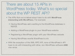 There are about 15 APIs in
WordPress today. What’s so special
about the WP REST API?
The APIs that we've talked about have to do with WordPress
interacting with WordPress. For example:

Having WordPress add a setting to the WordPress database in
MySQL

Adding a WordPress plugin to your WordPress website 

Registering a WordPress plugin with your WordPress website

Having WordPress rewrite WordPress's urls 

With the exception of the XML-RPC API, none of WordPress’s API
have to do with interacting with other, non-WordPress software AND
vice versa
 