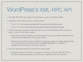 WordPress’s XML-RPC API
The XML-RPC API was added to WordPress in version 2.5 (March 2008)

Requests to this API are sent in an XML format

Sample request: http://codex.wordpress.org/XML-RPC/wp.getComments#Example_Request 

Sample response: http://codex.wordpress.org/XML-RPC/wp.getComments#Example_Response

Clients that interact with the XML-RPC API have to tell WordPress which method to
apply in order to fulﬁll their request

What this means in practice is that developers have to understand WordPress and
the WordPress XML-RPC API in order to use it

Remember the soda machine: instead of pressing a button for Super Sugary Soda,
you’d have to issue something like a soda.dispense(option=4, quantity=1,
change=0.25) command to the soda machine
Access credentials passed to this API are unencrypted

What this means is that SSL is required if you want to use the XML-RPC API in
WordPress (otherwise people can sniﬀ your credentials from the network)
 