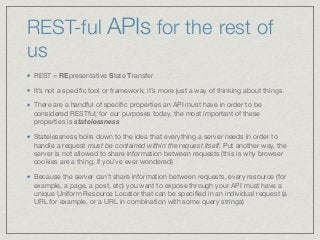 REST-ful APIs for the rest of
us
REST = REpresentative State Transfer

It’s not a speciﬁc tool or framework; it’s more just a way of thinking about things

There are a handful of speciﬁc properties an API must have in order to be
considered RESTful; for our purposes today, the most important of these
properties is statelessness

Statelessness boils down to the idea that everything a server needs in order to
handle a request must be contained within the request itself. Put another way, the
server is not allowed to share information between requests (this is why browser
cookies are a thing, if you’ve ever wondered)

Because the server can’t share information between requests, every resource (for
example, a page, a post, etc) you want to expose through your API must have a
unique Uniform Resource Locator that can be speciﬁed in an individual request (a
URL for example, or a URL in combination with some query strings)
 