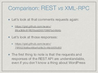 Comparison: REST vs XML-RPC
Let’s look at that comments requests again:

https://gist.github.com/evanv/
8fca368c81f825bdd26570867bd4fd4b 

Let’s look at those responses:

https://gist.github.com/evanv/
75f5523b8bc48befcd8c2c46cb505d50 

The ﬁrst thing to note is that the requests and
responses of the REST API are understandable,
even if you don’t know a thing about WordPress
 
