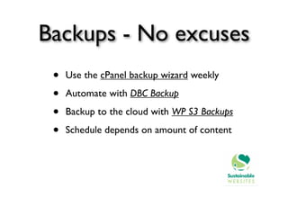 Backups - No excuses
 •   Use the cPanel backup wizard weekly

 •   Automate with DBC Backup

 •   Backup to the cloud with WP S3 Backups

 •   Schedule depends on amount of content
 