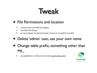 Tweak
• File Permissions and location
  •   command line: chmod 640 wp-conﬁg.php
  •   Use cPanel File Manager
  •   put wp-conﬁg.php one level above public_html (so it’s not publicly accessible)



• Delete ‘admin’ user, use your own name
• Change table preﬁx, something other than
  wp_
  •   Use phpMyAdmin in cPanel and this article: http://bit.ly/wp-preﬁx
 