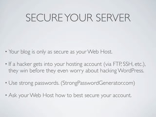 SECURE YOUR SERVER

• Your   blog is only as secure as your Web Host.

• Ifa hacker gets into your hosting account (via FTP, SSH, etc.),
  they win before they even worry about hacking WordPress.

• Use    strong passwords. (StrongPasswordGenerator.com)

• Ask   your Web Host how to best secure your account.
 
