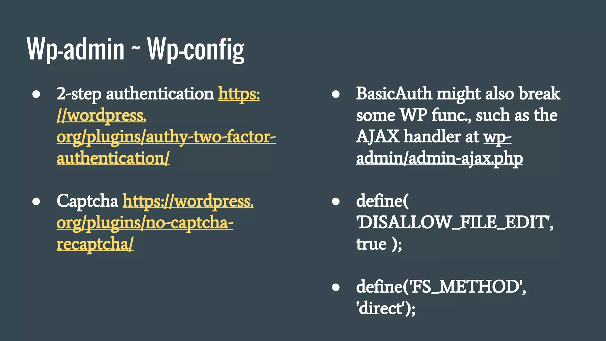 Wp-admin ~ Wp-config
● 2-step authentication https:
//wordpress.
org/plugins/authy-two-factor-
authentication/
● Captcha https://wordpress.
org/plugins/no-captcha-
recaptcha/
● BasicAuth might also break
some WP func., such as the
AJAX handler at wp-
admin/admin-ajax.php
● define(
'DISALLOW_FILE_EDIT',
true );
● define('FS_METHOD',
'direct');
 