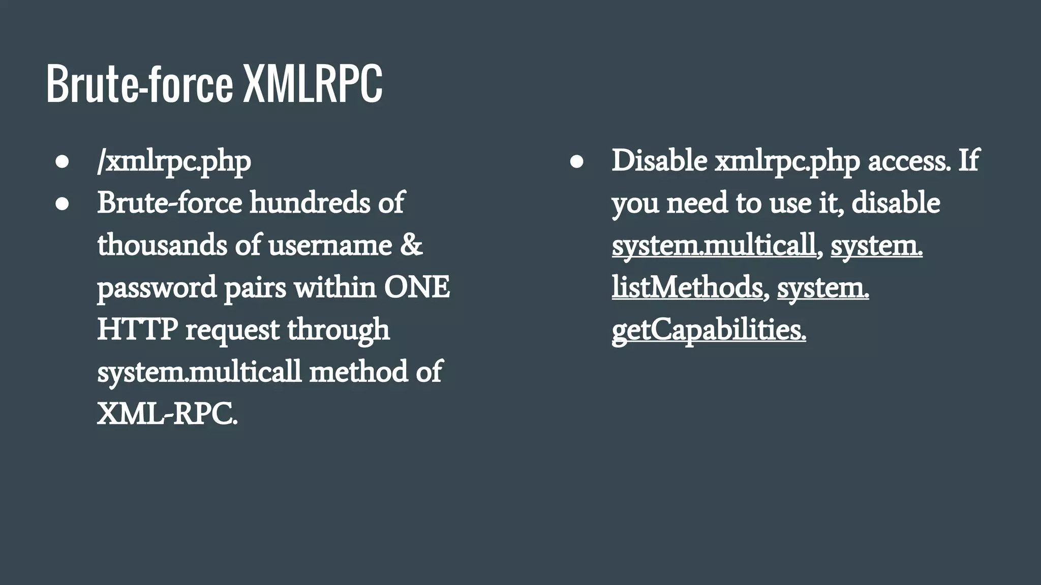 Brute-force XMLRPC
● /xmlrpc.php
● Brute-force hundreds of
thousands of username &
password pairs within ONE
HTTP request through
system.multicall method of
XML-RPC.
● Disable xmlrpc.php access. If
you need to use it, disable
system.multicall, system.
listMethods, system.
getCapabilities.
 