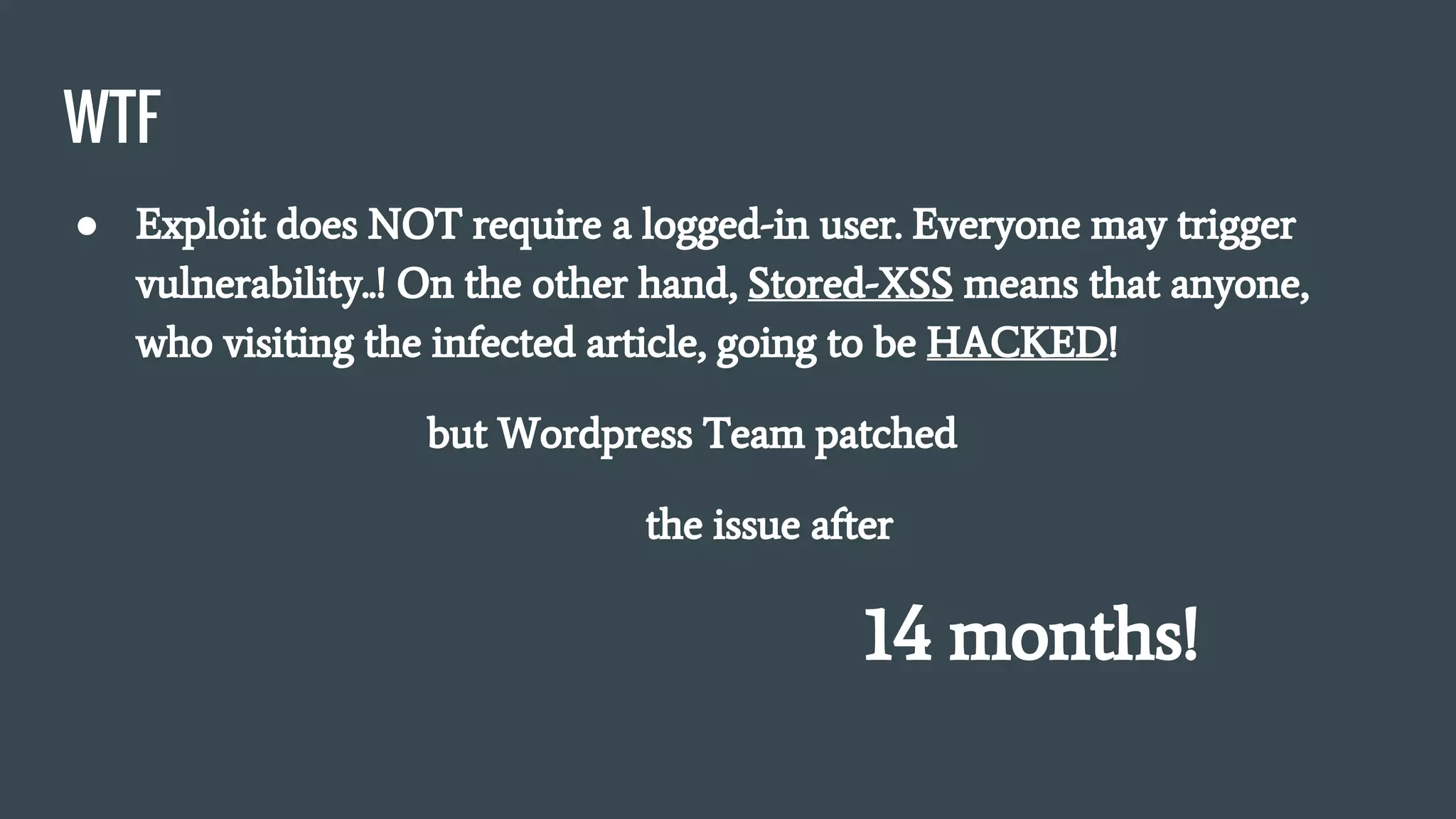 WTF
● Exploit does NOT require a logged-in user. Everyone may trigger
vulnerability..! On the other hand, Stored-XSS means that anyone,
who visiting the infected article, going to be HACKED!
but Wordpress Team patched
the issue after
14 months!
 