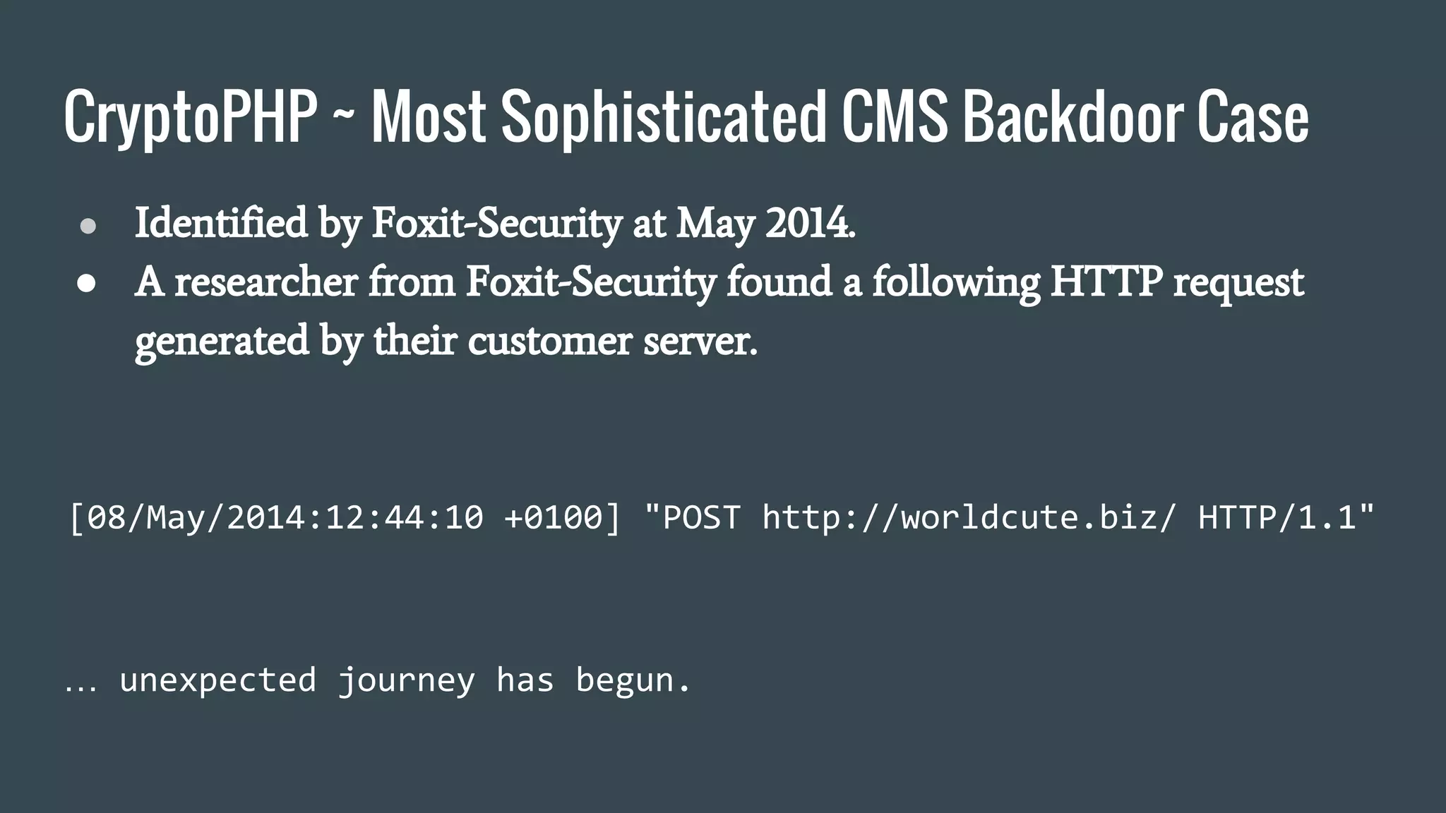 CryptoPHP ~ Most Sophisticated CMS Backdoor Case
● Identified by Foxit-Security at May 2014.
● A researcher from Foxit-Security found a following HTTP request
generated by their customer server.
[08/May/2014:12:44:10 +0100] "POST http://worldcute.biz/ HTTP/1.1"
… unexpected journey has begun.
 