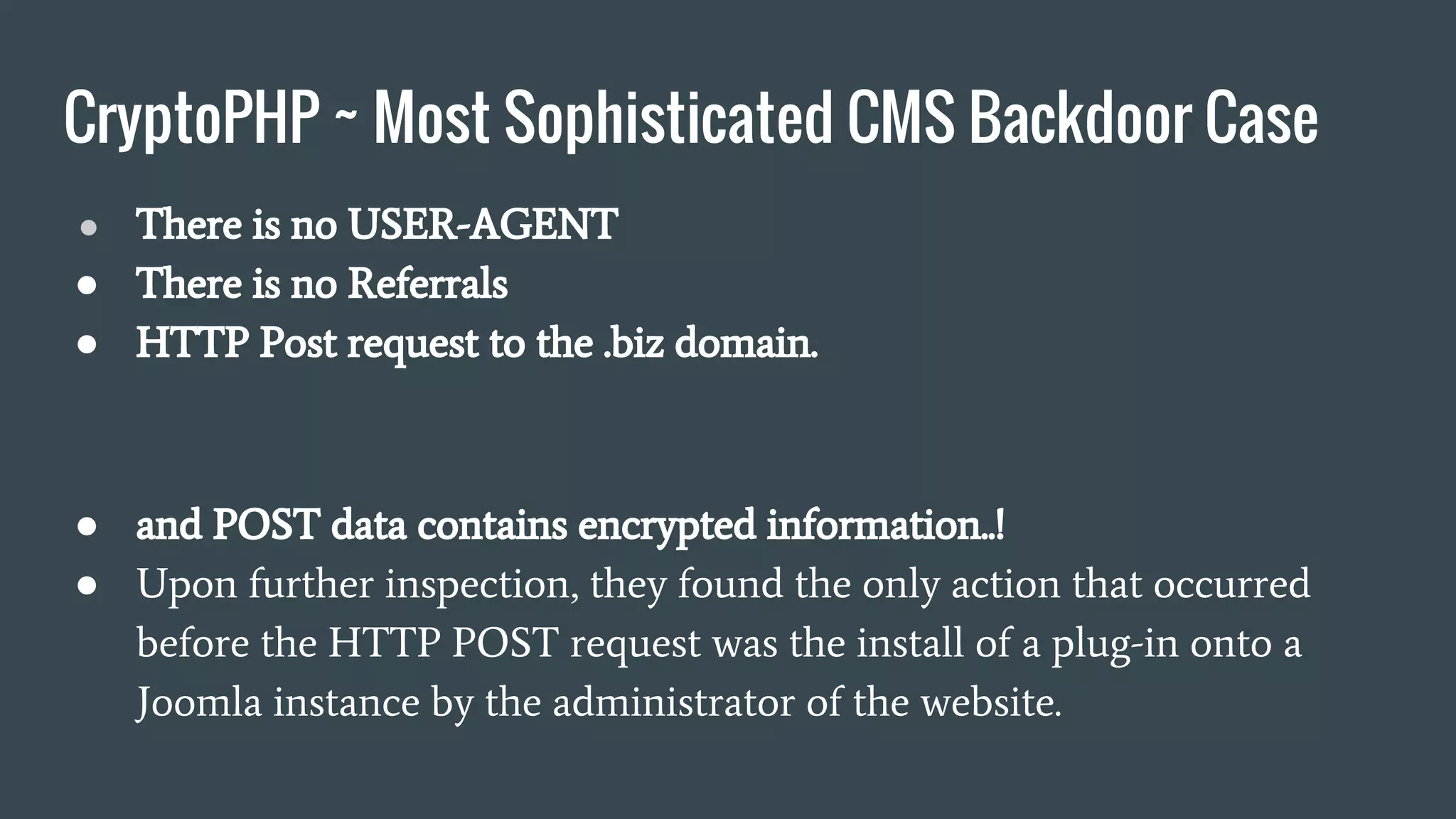 CryptoPHP ~ Most Sophisticated CMS Backdoor Case
● There is no USER-AGENT
● There is no Referrals
● HTTP Post request to the .biz domain.
● and POST data contains encrypted information..!
● Upon further inspection, they found the only action that occurred
before the HTTP POST request was the install of a plug-in onto a
Joomla instance by the administrator of the website.
 
