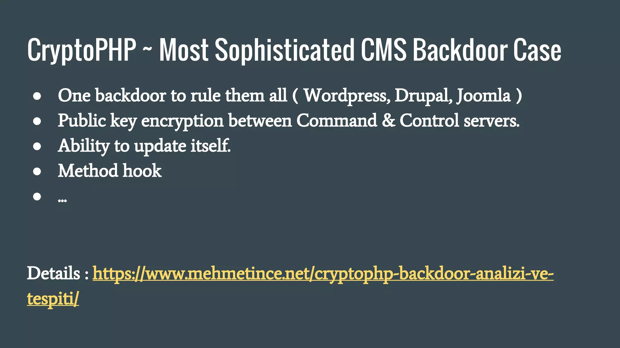 CryptoPHP ~ Most Sophisticated CMS Backdoor Case
● One backdoor to rule them all ( Wordpress, Drupal, Joomla )
● Public key encryption between Command & Control servers.
● Ability to update itself.
● Method hook
● ...
Details : https://www.mehmetince.net/cryptophp-backdoor-analizi-ve-
tespiti/
 