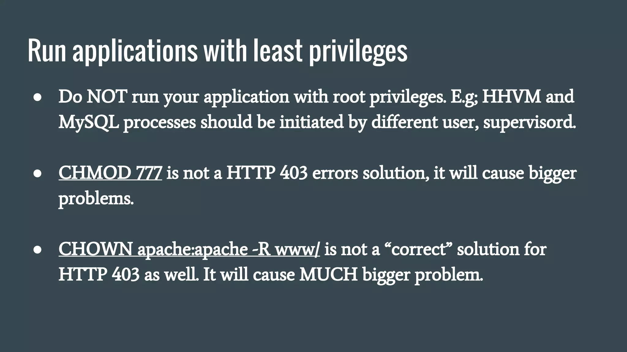 Run applications with least privileges
● Do NOT run your application with root privileges. E.g; HHVM and
MySQL processes should be initiated by different user, supervisord.
● CHMOD 777 is not a HTTP 403 errors solution, it will cause bigger
problems.
● CHOWN apache:apache -R www/ is not a “correct” solution for
HTTP 403 as well. It will cause MUCH bigger problem.
 