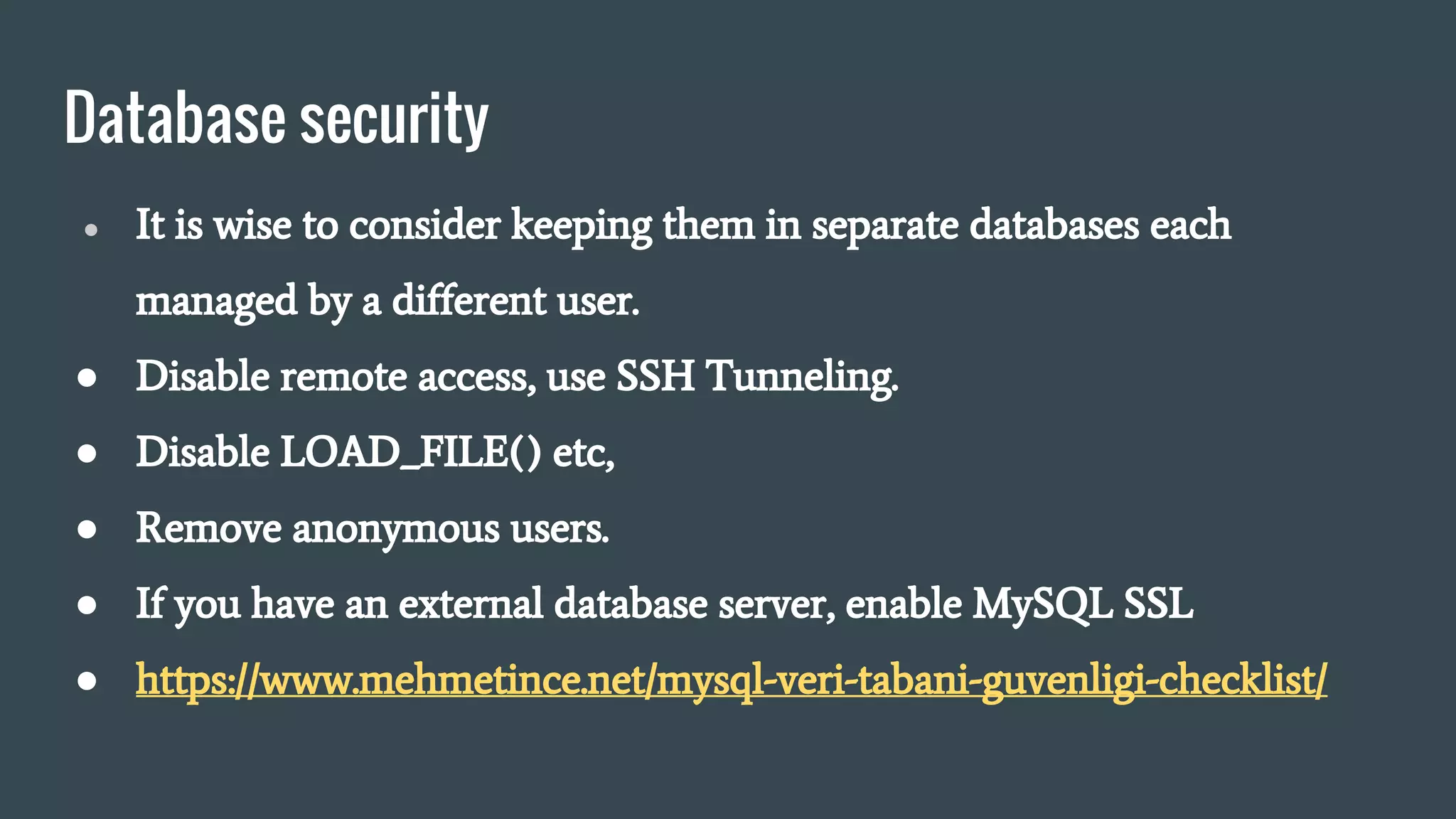 Database security
● It is wise to consider keeping them in separate databases each
managed by a different user.
● Disable remote access, use SSH Tunneling.
● Disable LOAD_FILE() etc,
● Remove anonymous users.
● If you have an external database server, enable MySQL SSL
● https://www.mehmetince.net/mysql-veri-tabani-guvenligi-checklist/
 