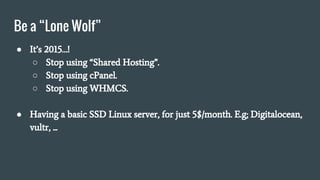 Be a “Lone Wolf”
● It’s 2015…!
○ Stop using “Shared Hosting”.
○ Stop using cPanel.
○ Stop using WHMCS.
● Having a basic SSD Linux server, for just 5$/month. E.g; Digitalocean,
vultr, ...
 