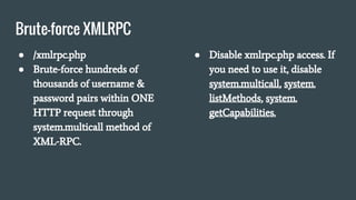 Brute-force XMLRPC
● /xmlrpc.php
● Brute-force hundreds of
thousands of username &
password pairs within ONE
HTTP request through
system.multicall method of
XML-RPC.
● Disable xmlrpc.php access. If
you need to use it, disable
system.multicall, system.
listMethods, system.
getCapabilities.
 