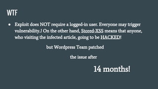 WTF
● Exploit does NOT require a logged-in user. Everyone may trigger
vulnerability..! On the other hand, Stored-XSS means that anyone,
who visiting the infected article, going to be HACKED!
but Wordpress Team patched
the issue after
14 months!
 