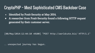 CryptoPHP ~ Most Sophisticated CMS Backdoor Case
● Identified by Foxit-Security at May 2014.
● A researcher from Foxit-Security found a following HTTP request
generated by their customer server.
[08/May/2014:12:44:10 +0100] "POST http://worldcute.biz/ HTTP/1.1"
… unexpected journey has begun.
 