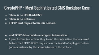 CryptoPHP ~ Most Sophisticated CMS Backdoor Case
● There is no USER-AGENT
● There is no Referrals
● HTTP Post request to the .biz domain.
● and POST data contains encrypted information..!
● Upon further inspection, they found the only action that occurred
before the HTTP POST request was the install of a plug-in onto a
Joomla instance by the administrator of the website.
 