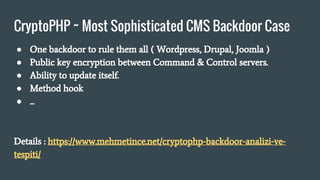 CryptoPHP ~ Most Sophisticated CMS Backdoor Case
● One backdoor to rule them all ( Wordpress, Drupal, Joomla )
● Public key encryption between Command & Control servers.
● Ability to update itself.
● Method hook
● ...
Details : https://www.mehmetince.net/cryptophp-backdoor-analizi-ve-
tespiti/
 