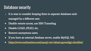 Database security
● It is wise to consider keeping them in separate databases each
managed by a different user.
● Disable remote access, use SSH Tunneling.
● Disable LOAD_FILE() etc,
● Remove anonymous users.
● If you have an external database server, enable MySQL SSL
● https://www.mehmetince.net/mysql-veri-tabani-guvenligi-checklist/
 