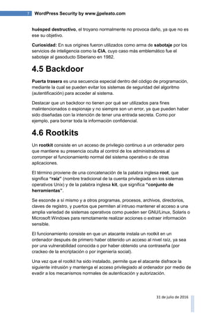 7 WordPress Security by www.jjpeleato.com
31 de julio de 2016
huésped destructivo, el troyano normalmente no provoca daño, ya que no es
ese su objetivo.
Curiosidad: En sus origines fueron utilizados como arma de sabotaje por los
servicios de inteligencia como la CIA, cuyo caso más emblemático fue el
sabotaje al gasoducto Siberiano en 1982.
4.5 Backdoor
Puerta trasera es una secuencia especial dentro del código de programación,
mediante la cual se pueden evitar los sistemas de seguridad del algoritmo
(autentificación) para acceder al sistema.
Destacar que un backdoor no tienen por qué ser utilizados para fines
malintencionados o espionaje y no siempre son un error, ya que pueden haber
sido diseñadas con la intención de tener una entrada secreta. Como por
ejemplo, para borrar toda la información confidencial.
4.6 Rootkits
Un rootkit consiste en un acceso de privilegio continuo a un ordenador pero
que mantiene su presencia oculta al control de los administradores al
corromper el funcionamiento normal del sistema operativo o de otras
aplicaciones.
El término proviene de una concatenación de la palabra inglesa root, que
significa “raíz” (nombre tradicional de la cuenta privilegiada en los sistemas
operativos Unix) y de la palabra inglesa kit, que significa “conjunto de
herramientas”.
Se esconde a sí mismo y a otros programas, procesos, archivos, directorios,
claves de registro, y puertos que permiten al intruso mantener el acceso a una
amplia variedad de sistemas operativos como pueden ser GNU/Linux, Solaris o
Microsoft Windows para remotamente realizar acciones o extraer información
sensible.
El funcionamiento consiste en que un atacante instala un rootkit en un
ordenador después de primero haber obtenido un acceso al nivel raíz, ya sea
por una vulnerabilidad conocida o por haber obtenido una contraseña (por
crackeo de la encriptación o por ingeniería social).
Una vez que el rootkit ha sido instalado, permite que el atacante disfrace la
siguiente intrusión y mantenga el acceso privilegiado al ordenador por medio de
evadir a los mecanismos normales de autenticación y autorización.
 