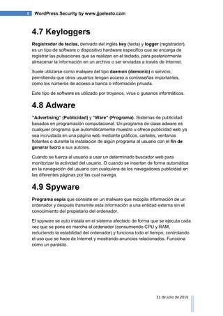 8 WordPress Security by www.jjpeleato.com
31 de julio de 2016
4.7 Keyloggers
Registrador de teclas, derivado del inglés key (tecla) y logger (registrador),
es un tipo de software o dispositivo hardware especifico que se encarga de
registrar las pulsaciones que se realizan en el teclado, para posteriormente
almacenar la información en un archivo o ser enviadas a través de Internet.
Suele utilizarse como malware del tipo daemon (demonio) o servicio,
permitiendo que otros usuarios tengan acceso a contraseñas importantes,
como los números de acceso a banca o información privada.
Este tipo de software es utilizado por troyanos, virus o gusanos informáticos.
4.8 Adware
“Advertising” (Publicidad) y “Ware” (Programa). Sistemas de publicidad
basados en programación computacional. Un programa de clase adware es
cualquier programa que automáticamente muestra u ofrece publicidad web ya
sea incrustada en una página web mediante gráficos, carteles, ventanas
flotantes o durante la instalación de algún programa al usuario con el fin de
generar lucro a sus autores.
Cuando se fuerza al usuario a usar un determinado buscador web para
monitorizar la actividad del usuario. O cuando se insertan de forma automática
en la navegación del usuario con cualquiera de los navegadores publicidad en
las diferentes páginas por las cual navega.
4.9 Spyware
Programa espía que consiste en un malware que recopila información de un
ordenador y después transmite esta información a una entidad externa sin el
conocimiento del propietario del ordenador.
El spyware se auto instala en el sistema afectado de forma que se ejecuta cada
vez que se pone en marcha el ordenador (consumiendo CPU y RAM,
reduciendo la estabilidad del ordenador) y funciona todo el tiempo, controlando
el uso que se hace de Internet y mostrando anuncios relacionados. Funciona
como un parásito.
 
