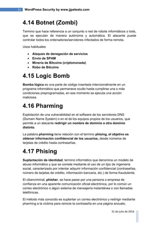 11 WordPress Security by www.jjpeleato.com
31 de julio de 2016
4.14 Botnet (Zombi)
Termino que hace referencia a un conjunto o red de robots informáticos o bots,
que se ejecutan de manera autónoma y automática. El atacante puede
controlar todos los ordenadores/servidores infectados de forma remota.
Usos habituales:
 Ataques de denegación de servicios
 Envío de SPAM
 Minería de Bitcoins (criptomoneda)
 Robo de Bitcoins
4.15 Logic Bomb
Bomba lógica es una parte de código insertada intencionalmente en un
programa informático que permanece oculto hasta cumplirse una o más
condiciones preprogramadas, en ese momento se ejecuta una acción
maliciosa.
4.16 Pharming
Explotación de una vulnerabilidad en el software de los servidores DNS
(Domain Name System) o en el de los equipos propios de los usuarios, que
permite a un atacante redirigir un nombre de dominio a otra dominio
distinto.
La palabra pharming tiene relación con el termino phising, el objetivo es
obtener información confidencial de los usuarios, desde números de
tarjetas de crédito hasta contraseñas.
4.17 Phising
Suplantación de identidad, termino informático que denomina un modelo de
abuso informático y que se comete mediante el uso de un tipo de ingeniería
social, caracterizado por intentar adquirir información confidencial (contraseñas,
número de tarjetas de crédito, información bancaria, etc.) de forma fraudulenta.
El cibercriminal, phisher, se hace pasar por una persona o empresa de
confianza en una aparente comunicación oficial electrónica, por lo común un
correo electrónico o algún sistema de mensajería instantánea o con llamadas
telefónicas.
El método más conocido es suplantar un correo electrónico y redirigir mediante
pharming a la víctima para reinicie la contraseña en una página anzuelo.
 