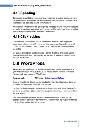 12 WordPress Security by www.jjpeleato.com
31 de julio de 2016
4.18 Spoofing
Termino de seguridad de redes que hace referencia al uso de técnicas a través
de las cuales un atacante se hace pasar por una entidad distinta a través de la
falsificación de los datos en una comunicación.
Modificación y falsificación de los paquetes enviados en una comunicación para
suplantar la identidad y descifrar información confidencial como claves privadas
para autentificaciones contra servicios o servidores.
4.19 Clickjacking
Clickjacking o secuestro de clic, es una técnica maliciosa para engañar a
usuarios de internet con el fin de revelar información confidencial o tomar el
control de su ordenador cuando hacen clic en páginas web aparentemente
inocentes.
Un ataque clickjacking puede iniciarse a traves de código embebido que se
ejecuta sin conocimiento del usuario, por ejemplo, a través de un botón para
realizar otra función.
5.0 WordPress
WordPress, es un sistema de gestión de contenidos que ha alcanzado una
gran relevancia con una cuota del 26.4% de uso a nivel mundial, 1 de cada 4
páginas web esta creada en WordPress.
Recurso web: W2Techs https://goo.gl/OvTxqJ
Dada la importancia de ser una de las plataformas más utilizadas, a diario se
convierte en objetivo de múltiples ciberataques.
La mayoría de los ataques, tienen como objetivo crear un flujo de navegación
de forma oculta hacia páginas de terceros, para mejorar su posicionamiento en
los buscadores.
El problema más común que surge en las páginas web son debidos a la
desactualización del núcleo de WordPress, de alguno de los plugins instalados
o de las desactualización de los themes.
 