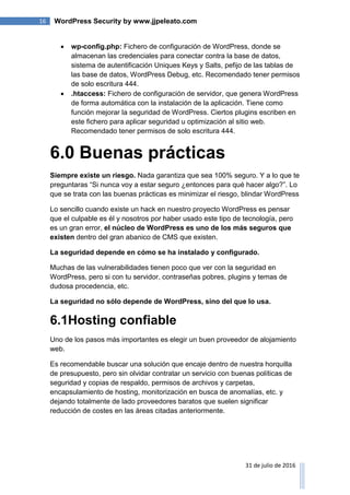 16 WordPress Security by www.jjpeleato.com
31 de julio de 2016
 wp-config.php: Fichero de configuración de WordPress, donde se
almacenan las credenciales para conectar contra la base de datos,
sistema de autentificación Uniques Keys y Salts, pefijo de las tablas de
las base de datos, WordPress Debug, etc. Recomendado tener permisos
de solo escritura 444.
 .htaccess: Fichero de configuración de servidor, que genera WordPress
de forma automática con la instalación de la aplicación. Tiene como
función mejorar la seguridad de WordPress. Ciertos plugins escriben en
este fichero para aplicar seguridad u optimización al sitio web.
Recomendado tener permisos de solo escritura 444.
6.0 Buenas prácticas
Siempre existe un riesgo. Nada garantiza que sea 100% seguro. Y a lo que te
preguntaras “Si nunca voy a estar seguro ¿entonces para qué hacer algo?”. Lo
que se trata con las buenas prácticas es minimizar el riesgo, blindar WordPress
Lo sencillo cuando existe un hack en nuestro proyecto WordPress es pensar
que el culpable es él y nosotros por haber usado este tipo de tecnología, pero
es un gran error, el núcleo de WordPress es uno de los más seguros que
existen dentro del gran abanico de CMS que existen.
La seguridad depende en cómo se ha instalado y configurado.
Muchas de las vulnerabilidades tienen poco que ver con la seguridad en
WordPress, pero si con tu servidor, contraseñas pobres, plugins y temas de
dudosa procedencia, etc.
La seguridad no sólo depende de WordPress, sino del que lo usa.
6.1Hosting confiable
Uno de los pasos más importantes es elegir un buen proveedor de alojamiento
web.
Es recomendable buscar una solución que encaje dentro de nuestra horquilla
de presupuesto, pero sin olvidar contratar un servicio con buenas políticas de
seguridad y copias de respaldo, permisos de archivos y carpetas,
encapsulamiento de hosting, monitorización en busca de anomalías, etc. y
dejando totalmente de lado proveedores baratos que suelen significar
reducción de costes en las áreas citadas anteriormente.
 