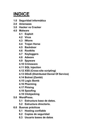 INDICE
1.0 Seguridad informática
2.0 Amenazas
3.0 Hacker vs Cracker
4.0 Malware
4.1 Exploit
4.2 Virus
4.3 IWorm
4.4 Trojan Horse
4.5 Backdoor
4.6 Rootkits
4.7 Keyloggers
4.8 Adware
4.9 Spyware
4.10 Crimeware
4.11 SQL Injection
4.12 XSS (Cross-site scripting)
4.13 DDoS (Distributed Denial Of Service)
4.14 Botnet (Zombi)
4.15 Logic Bomb
4.16 Pharming
4.17 Phising
4.18 Spoofing
4.19 Clickjacking
5.0 WordPress.
5.1 Estructura base de datos.
5.2 Estructura directorio.
6.0 Buenas prácticas
6.1 Hosting confiable
6.2 Copias de seguridad
6.3 Usuario bases de datos
 