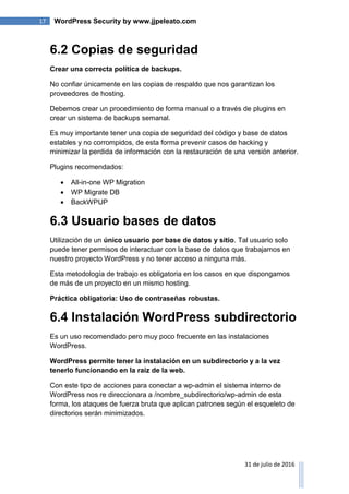 17 WordPress Security by www.jjpeleato.com
31 de julio de 2016
6.2 Copias de seguridad
Crear una correcta política de backups.
No confiar únicamente en las copias de respaldo que nos garantizan los
proveedores de hosting.
Debemos crear un procedimiento de forma manual o a través de plugins en
crear un sistema de backups semanal.
Es muy importante tener una copia de seguridad del código y base de datos
estables y no corrompidos, de esta forma prevenir casos de hacking y
minimizar la perdida de información con la restauración de una versión anterior.
Plugins recomendados:
 All-in-one WP Migration
 WP Migrate DB
 BackWPUP
6.3 Usuario bases de datos
Utilización de un único usuario por base de datos y sitio. Tal usuario solo
puede tener permisos de interactuar con la base de datos que trabajamos en
nuestro proyecto WordPress y no tener acceso a ninguna más.
Esta metodología de trabajo es obligatoria en los casos en que dispongamos
de más de un proyecto en un mismo hosting.
Práctica obligatoria: Uso de contraseñas robustas.
6.4 Instalación WordPress subdirectorio
Es un uso recomendado pero muy poco frecuente en las instalaciones
WordPress.
WordPress permite tener la instalación en un subdirectorio y a la vez
tenerlo funcionando en la raíz de la web.
Con este tipo de acciones para conectar a wp-admin el sistema interno de
WordPress nos re direccionara a /nombre_subdirectorio/wp-admin de esta
forma, los ataques de fuerza bruta que aplican patrones según el esqueleto de
directorios serán minimizados.
 