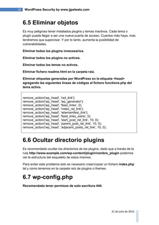 18 WordPress Security by www.jjpeleato.com
31 de julio de 2016
6.5 Eliminar objetos
Es muy peligroso tener instalados plugins y temas inactivos. Cada tema o
plugin puede llegar a ser una nueva puerta de acceso. Cuantos más haya, mas
tendremos que supervisar. Y por lo tanto, aumenta la posibilidad de
vulnerabilidades.
Eliminar todos los plugins innecesarios.
Eliminar todos los plugins no activos.
Eliminar todos los temas no activos.
Eliminar fichero readme.html en la carpeta raíz.
Eliminar etiquetas generadas por WordPress en la etiqueta <head>
agregando las siguientes líneas de códigos al fichero functions.php del
tema activo.
remove_action('wp_head', 'rsd_link');
remove_action('wp_head', 'wp_generator');
remove_action('wp_head', 'feed_links', 2);
remove_action('wp_head', 'index_rel_link');
remove_action('wp_head', 'wlwmanifest_link');
remove_action('wp_head', 'feed_links_extra', 3);
remove_action('wp_head', 'start_post_rel_link', 10, 0);
remove_action('wp_head', 'parent_post_rel_link', 10, 0);
remove_action('wp_head', 'adjacent_posts_rel_link', 10, 0);
6.6 Ocultar directorio plugins
Es recomendado ocultar los directorios de los plugins, dado que a través de la
ruta http://www.example.com/wp-content/plugin/nombre_plugin podemos
ver la estructura del esqueleto de estos mismos.
Para evitar este problema solo es necesario crear/copiar un fichero index.php
tal y como tenemos en la carpeta raíz de plugins o themes.
6.7 wp-config.php
Recomendado tener permisos de solo escritura 444.
 
