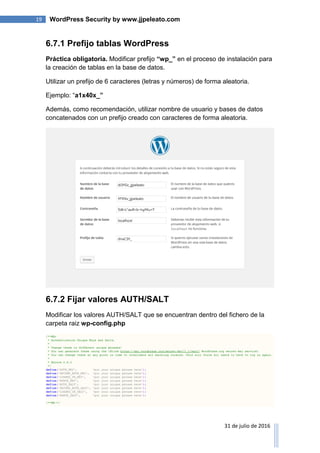 19 WordPress Security by www.jjpeleato.com
31 de julio de 2016
6.7.1 Prefijo tablas WordPress
Práctica obligatoria. Modificar prefijo “wp_” en el proceso de instalación para
la creación de tablas en la base de datos.
Utilizar un prefijo de 6 caracteres (letras y números) de forma aleatoria.
Ejemplo: “a1x40x_”
Además, como recomendación, utilizar nombre de usuario y bases de datos
concatenados con un prefijo creado con caracteres de forma aleatoria.
6.7.2 Fijar valores AUTH/SALT
Modificar los valores AUTH/SALT que se encuentran dentro del fichero de la
carpeta raiz wp-config.php
 