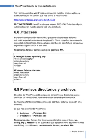20 WordPress Security by www.jjpeleato.com
31 de julio de 2016
Tal y como nos indica WordPress generaremos nuestros propios valores y
sustituiremos por los valores que nos facilita el recurso web:
http://api.wordpress.org/secret-key/1.1/salt
MUY IMPORTANTE: Modificar siempre valores AUTH/SALT si existe alguna
vulnerabilidad en nuestra página web y ha sido hack.
6.8 .htaccess
Fichero de configuración de servidor, que genera WordPress de forma
automática con la instalación de la aplicación. Tiene como función mejorar la
seguridad de WordPress. Ciertos plugins escriben en este fichero para aplicar
seguridad u optimización al sitio web.
Recomendado tener permisos de solo escritura 444.
# Proteger fichero wp-config.php
<Files wp-config.php>
order allow,deny
deny from all
</Files>
#Proteger fichero .htaccess
<files .htaccess>
order allow,deny
deny from all
</files>
6.9 Permisos directorios y archivos
El código de WordPress está compuesto por archivos y directorios que se
alojan en un servidor web, normalmente con sistema operativo Linux.
Es muy importante definir los permisos de escritura, lectura y ejecución en el
sitio web.
Lo que nos recomienda WordPress:
 Archivos – Permisos 644
 Directorios – Permisos 755
Recomendación: Existen dos ficheros considerados como críticos. wp-
config.php y .htaccess a los cuales hay que aplicar un nivel de permisos más
restrictivo y conocido como permisos solo lectura, permisos 444.
 