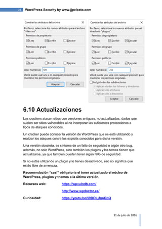 21 WordPress Security by www.jjpeleato.com
31 de julio de 2016
6.10 Actualizaciones
Los crackers atacan sitios con versiones antiguas, no actualizadas, dados que
suelen ser sitios vulnerables al no incorporar las suficientes protecciones a
tipos de ataques conocidos.
Un cracker puede conocer la versión de WordPress que se está utilizando y
realizar los ataques contra los exploits conocidos para dicha versión.
Una versión obsoleta, es síntoma de un fallo de seguridad o algún otro bug,
además, no solo WordPress, sino también los plugins y los temas tienen que
actualizarse, ya que también pueden tener algún fallo de seguridad.
Si no estás utilizando un plugin y lo tienes desactivado, eso no significa que
estés libre de amenaza.
Recomendación “casi” obligatoria el tener actualizado el núcleo de
WordPress, plugins y themes a la última versión.
Recursos web: https://wpvulndb.com/
http://www.wpdoctor.es/
Curiosidad: https://youtu.be/59DOLUnoGbQ
 